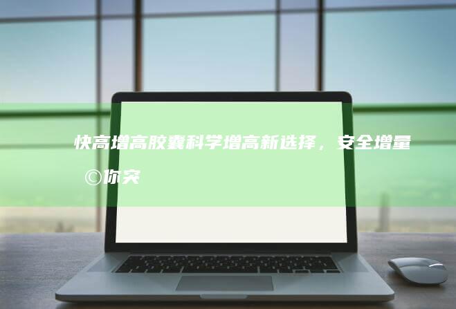 快高增高胶囊：科学增高新选择，安全增量助你突破